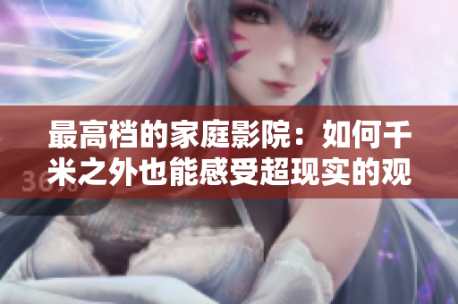 最高档的家庭影院：如何千米之外也能感受超现实的观影体验
