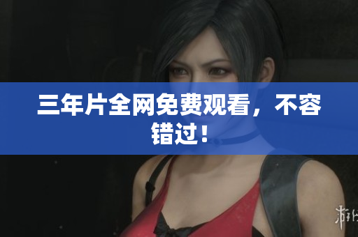 三年片全网免费观看，不容错过！