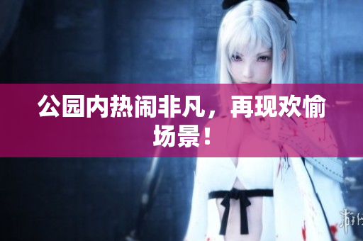 公园内热闹非凡，再现欢愉场景！