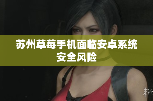 苏州草莓手机面临安卓系统安全风险