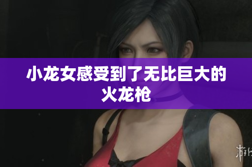 小龙女感受到了无比巨大的火龙枪