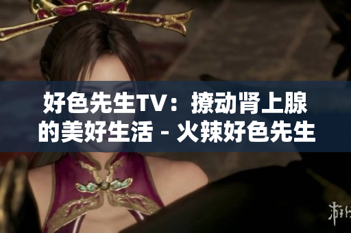 好色先生TV：撩动肾上腺的美好生活 - 火辣好色先生：引爆激情生活