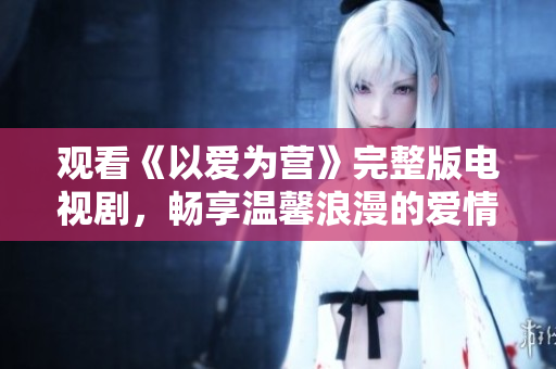 观看《以爱为营》完整版电视剧，畅享温馨浪漫的爱情故事