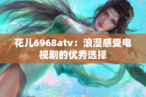 花儿6968atv：浪漫感受电视剧的优秀选择