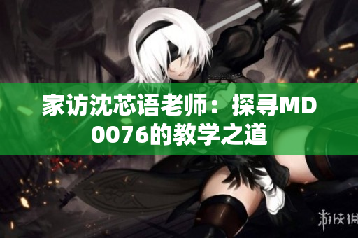 家访沈芯语老师：探寻MD0076的教学之道