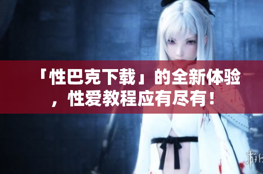 「性巴克下载」的全新体验，性爱教程应有尽有！