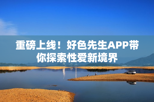 重磅上线！好色先生APP带你探索性爱新境界