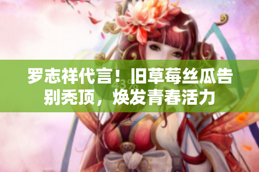 罗志祥代言！旧草莓丝瓜告别秃顶，焕发青春活力