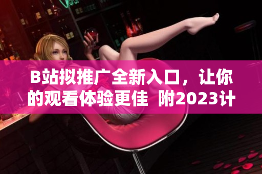 B站拟推广全新入口，让你的观看体验更佳  附2023计划