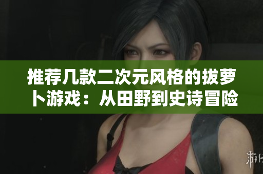 推荐几款二次元风格的拔萝卜游戏：从田野到史诗冒险！