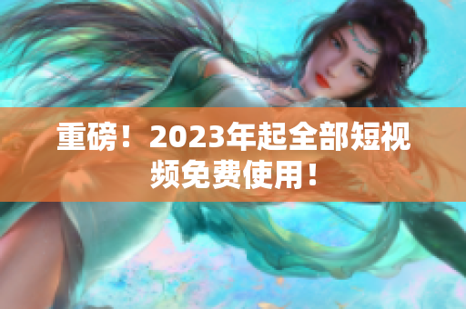重磅！2023年起全部短视频免费使用！