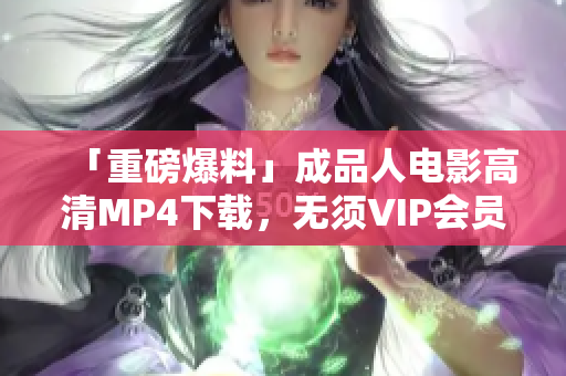 「重磅爆料」成品人电影高清MP4下载，无须VIP会员权限