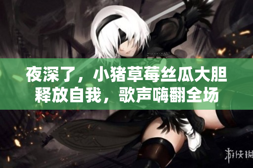 夜深了，小猪草莓丝瓜大胆释放自我，歌声嗨翻全场