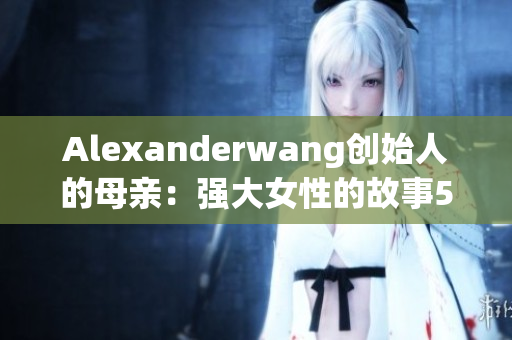 Alexanderwang创始人的母亲：强大女性的故事50