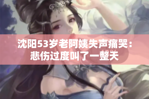 沈阳53岁老阿姨失声痛哭：悲伤过度叫了一整天