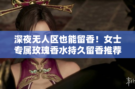 深夜无人区也能留香！女士专属玫瑰香水持久留香推荐
