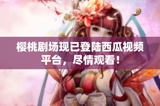 樱桃剧场现已登陆西瓜视频平台，尽情观看！