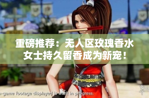重磅推荐：无人区玫瑰香水女士持久留香成为新宠！