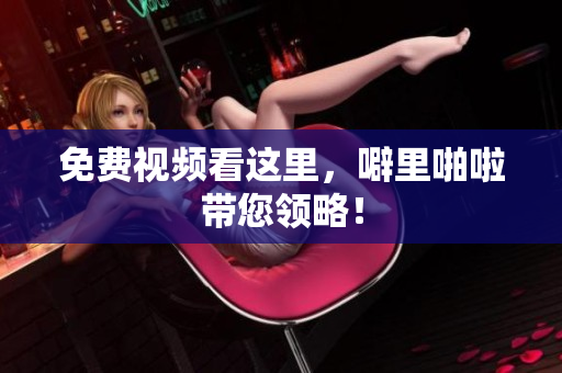免费视频看这里，噼里啪啦带您领略！