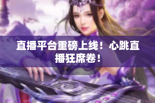 直播平台重磅上线！心跳直播狂席卷！