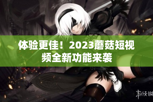 体验更佳！2023蘑菇短视频全新功能来袭