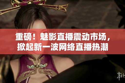 重磅！魅影直播震动市场，掀起新一波网络直播热潮