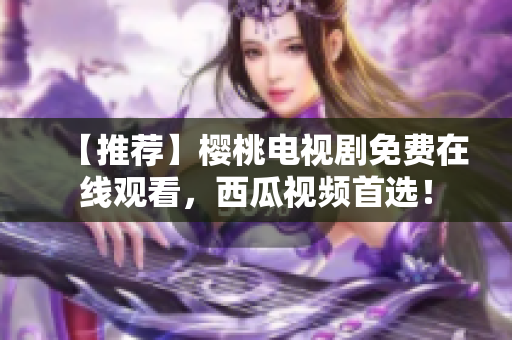 【推荐】樱桃电视剧免费在线观看，西瓜视频首选！