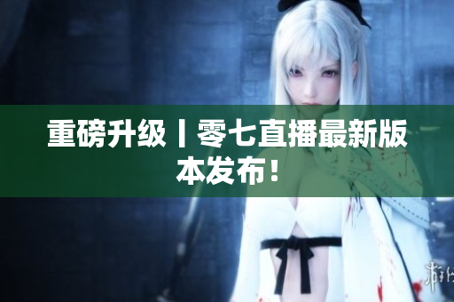 重磅升级丨零七直播最新版本发布！