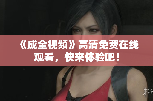 《成全视频》高清免费在线观看，快来体验吧！