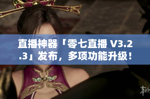 直播神器「零七直播 V3.2.3」发布，多项功能升级！