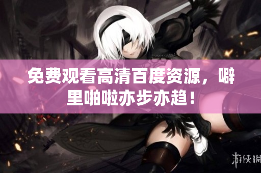 免费观看高清百度资源，噼里啪啦亦步亦趋！