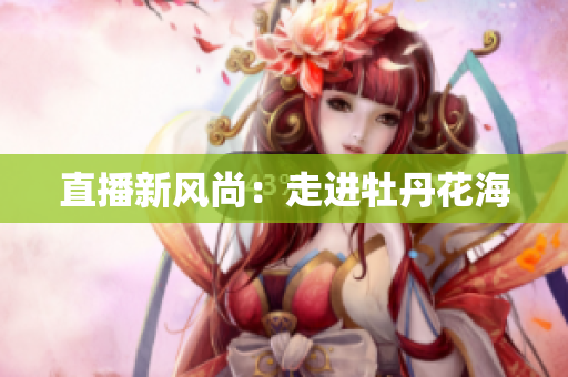 直播新风尚：走进牡丹花海