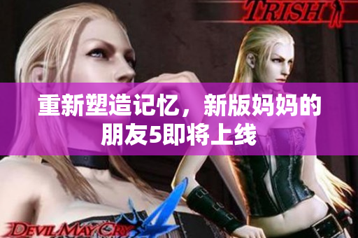 重新塑造记忆，新版妈妈的朋友5即将上线