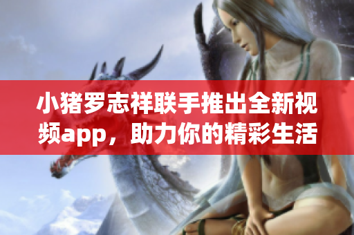 小猪罗志祥联手推出全新视频app，助力你的精彩生活！