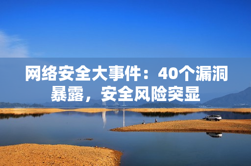 网络安全大事件：40个漏洞暴露，安全风险突显