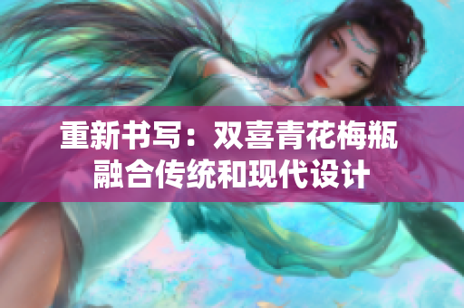 重新书写：双喜青花梅瓶 融合传统和现代设计