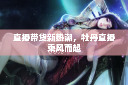 直播带货新热潮，牡丹直播乘风而起