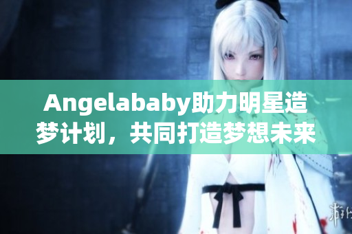 Angelababy助力明星造梦计划，共同打造梦想未来