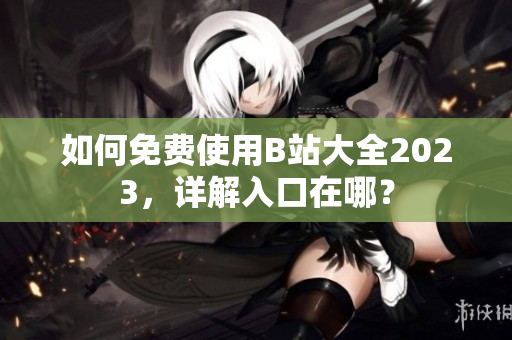 如何免费使用B站大全2023，详解入口在哪？