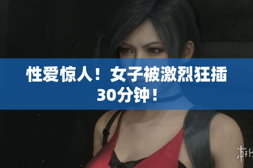 性爱惊人！女子被激烈狂插30分钟！