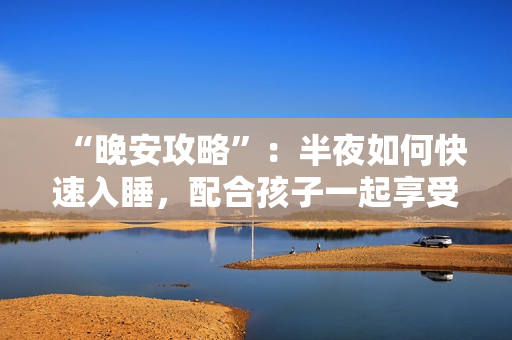 “晚安攻略”：半夜如何快速入睡，配合孩子一起享受舒适睡眠