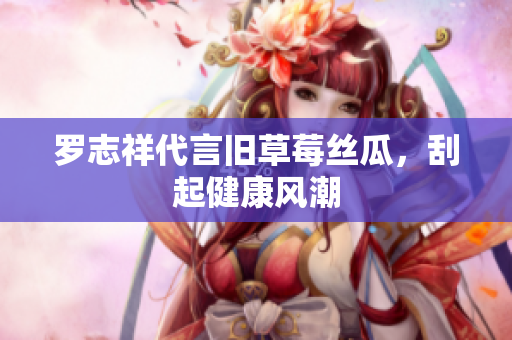 罗志祥代言旧草莓丝瓜，刮起健康风潮