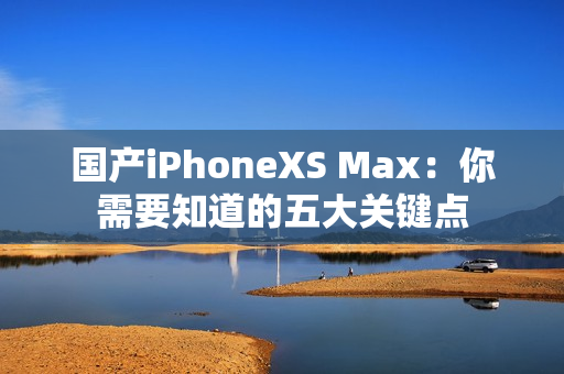 国产iPhoneXS Max：你需要知道的五大关键点
