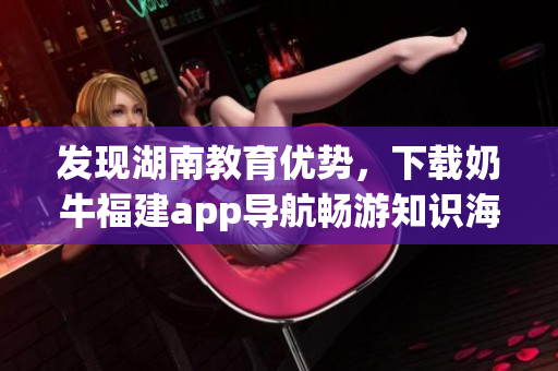 发现湖南教育优势，下载奶牛福建app导航畅游知识海洋