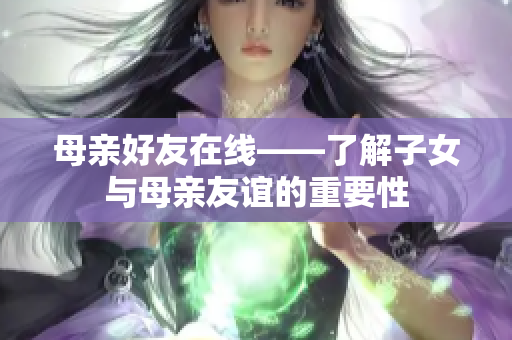 母亲好友在线——了解子女与母亲友谊的重要性
