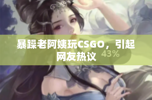 暴躁老阿姨玩CSGO，引起网友热议