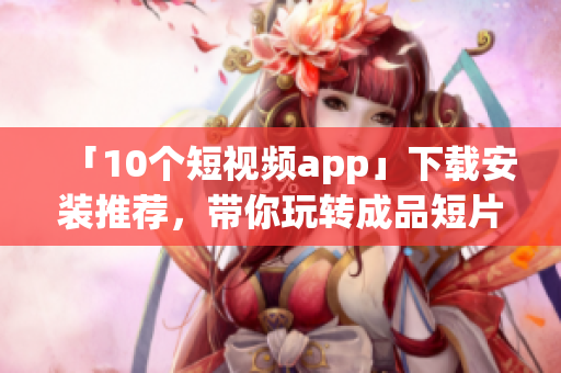 「10个短视频app」下载安装推荐，带你玩转成品短片!