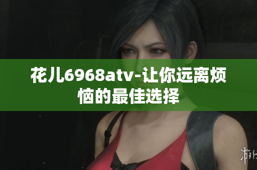 花儿6968atv-让你远离烦恼的最佳选择