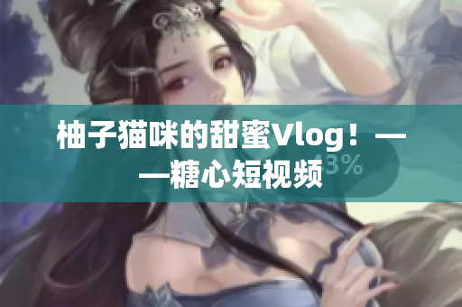 柚子猫咪的甜蜜Vlog！——糖心短视频