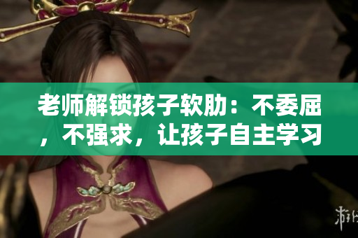老师解锁孩子软肋：不委屈，不强求，让孩子自主学习